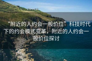 “附近的人約會一般價位”科技時代下的約會模式變革，附近的人約會一般價位探討