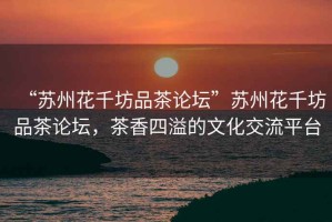 “蘇州花千坊品茶論壇”蘇州花千坊品茶論壇，茶香四溢的文化交流平臺(tái)