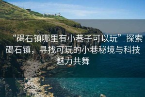 “碣石鎮哪里有小巷子可以玩”探索碣石鎮，尋找可玩的小巷秘境與科技魅力共舞