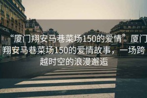 “廈門翔安馬巷菜場150的愛情”廈門翔安馬巷菜場150的愛情故事，一場跨越時空的浪漫邂逅