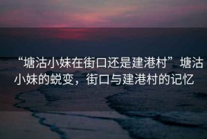 “塘沽小妹在街口還是建港村”塘沽小妹的蛻變，街口與建港村的記憶