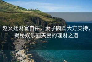 趙又廷財富自由，妻子圓圓大方支持，揭秘娛樂圈夫妻的理財之道