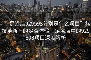 “足浴店929598分別是什么項目”科技革新下的足浴體驗，足浴店中的929598項目深度解析