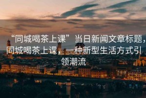 “同城喝茶上課”當日新聞文章標題，同城喝茶上課，一種新型生活方式引領潮流