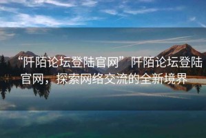 “阡陌論壇登陸官網”阡陌論壇登陸官網，探索網絡交流的全新境界
