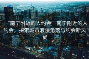 “南寧附近的人約會”南寧附近的人約會，探索城市浪漫角落與約會新風尚