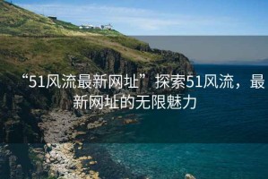 “51風(fēng)流最新網(wǎng)址”探索51風(fēng)流，最新網(wǎng)址的無限魅力