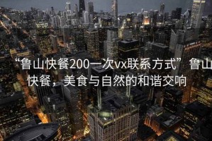 “魯山快餐200一次vx聯系方式”魯山快餐，美食與自然的和諧交響