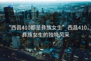 “西昌410都是彝族女生”西昌410，彝族女生的獨(dú)特風(fēng)采