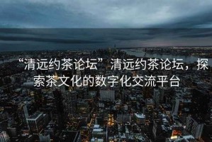 “清遠約茶論壇”清遠約茶論壇，探索茶文化的數字化交流平臺