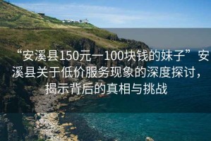 “安溪縣150元一100塊錢的妹子”安溪縣關(guān)于低價(jià)服務(wù)現(xiàn)象的深度探討，揭示背后的真相與挑戰(zhàn)