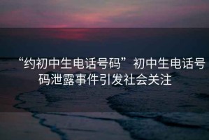 “約初中生電話號碼”初中生電話號碼泄露事件引發社會關注