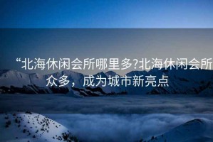 “北海休閑會(huì)所哪里多?北海休閑會(huì)所眾多，成為城市新亮點(diǎn)