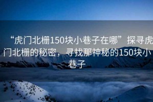 “虎門北柵150塊小巷子在哪”探尋虎門北柵的秘密，尋找那神秘的150塊小巷子