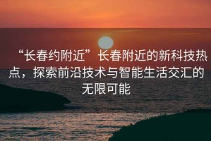 “長春約附近”長春附近的新科技熱點，探索前沿技術與智能生活交匯的無限可能