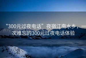 “300元過夜電話”夜宿江南水鄉(xiāng)，一次難忘的300元過夜電話體驗