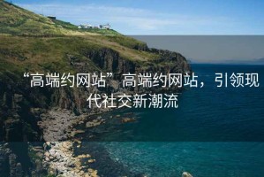 “高端約網站”高端約網站，引領現代社交新潮流