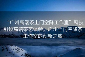 “廣州高端茶上門空降工作室”科技引領高端茶藝體驗，廣州上門空降茶工作室的創新之旅