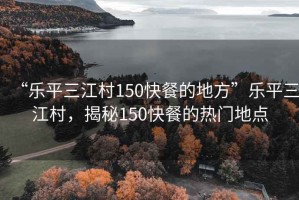 “樂平三江村150快餐的地方”樂平三江村，揭秘150快餐的熱門地點