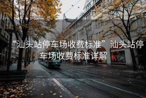 “汕頭站停車場收費標準”汕頭站停車場收費標準詳解