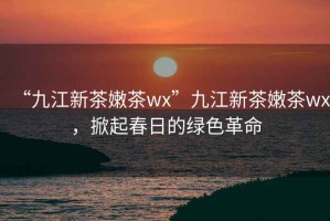 “九江新茶嫩茶wx”九江新茶嫩茶wx，掀起春日的綠色革命