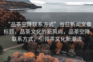“品茶空降聯系方式”當日新聞文章標題，品茶文化的新風尚，品茶空降聯系方式，引領茶文化新潮流