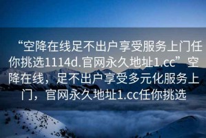 “空降在線足不出戶享受服務上門任你挑選1114d.官網(wǎng)永久地址1.cc”空降在線，足不出戶享受多元化服務上門，官網(wǎng)永久地址1.cc任你挑選