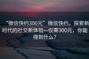 “微信快約300元”微信快約，探索新時代的社交新體驗—僅需300元，你能得到什么？