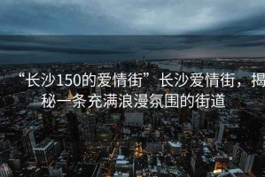 “長沙150的愛情街”長沙愛情街，揭秘一條充滿浪漫氛圍的街道