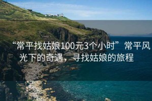 “常平找姑娘100元3個(gè)小時(shí)”常平風(fēng)光下的奇遇，尋找姑娘的旅程