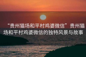 “貴州貓場(chǎng)和平村雞婆微信”貴州貓場(chǎng)和平村雞婆微信的獨(dú)特風(fēng)景與故事