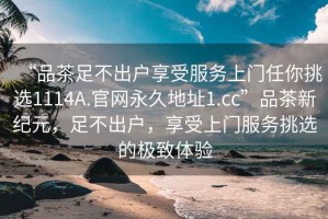 “品茶足不出戶享受服務(wù)上門任你挑選1114A.官網(wǎng)永久地址1.cc”品茶新紀(jì)元，足不出戶，享受上門服務(wù)挑選的極致體驗(yàn)