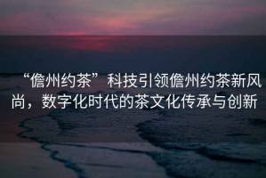 “儋州約茶”科技引領儋州約茶新風尚，數字化時代的茶文化傳承與創新