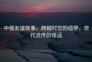 中俄友誼故事，跨越時空的紐帶，世代流傳的佳話