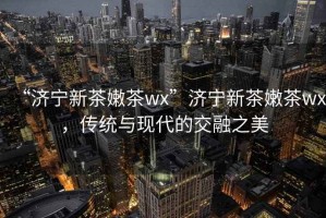 “濟寧新茶嫩茶wx”濟寧新茶嫩茶wx，傳統與現代的交融之美
