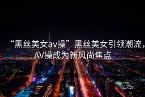 “黑絲美女av操”黑絲美女引領潮流，AV操成為新風尚焦點