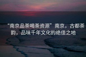 “南京品茶喝茶資源”南京，古都茶韻，品味千年文化的絕佳之地