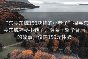 “東莞東城150塊錢的小巷子”探尋東莞東城神秘小巷子，隱匿于繁華背后的故事，僅需150元體驗(yàn)