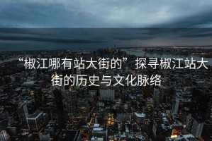 “椒江哪有站大街的”探尋椒江站大街的歷史與文化脈絡