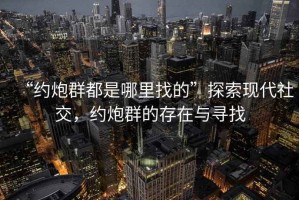 “約炮群都是哪里找的”探索現(xiàn)代社交，約炮群的存在與尋找
