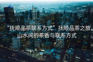 “撫順品茶聯系方式”撫順品茶之旅，山水間的茶香與聯系方式