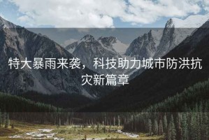 特大暴雨來襲，科技助力城市防洪抗災新篇章