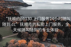 “撫順約p1130.上門服務(wù)24小時(shí)隨叫隨到.cc”撫順市的私密上門服務(wù)，全天候隨叫隨到的專業(yè)體驗(yàn)