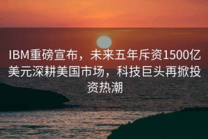 IBM重磅宣布，未來(lái)五年斥資1500億美元深耕美國(guó)市場(chǎng)，科技巨頭再掀投資熱潮