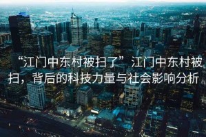 “江門中東村被掃了”江門中東村被掃，背后的科技力量與社會影響分析