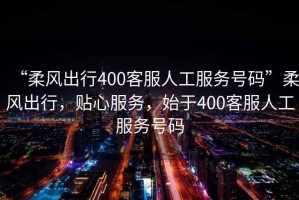 “柔風出行400客服人工服務號碼”柔風出行，貼心服務，始于400客服人工服務號碼