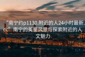 “南寧約p1130.附近的人24小時最新.cc”南寧的美麗風(fēng)景與探索附近的人文魅力