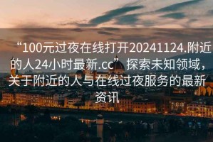 “100元過夜在線打開20241124.附近的人24小時最新.cc”探索未知領域，關于附近的人與在線過夜服務的最新資訊