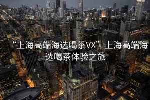“上海高端海選喝茶VX”上海高端海選喝茶體驗之旅