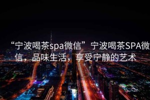 “寧波喝茶spa微信”寧波喝茶SPA微信，品味生活，享受寧靜的藝術